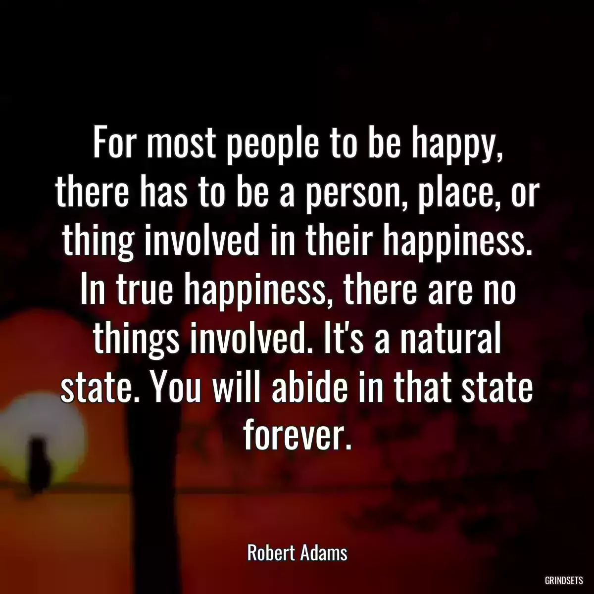 For most people to be happy, there has to be a person, place, or thing involved in their happiness. In true happiness, there are no things involved. It\'s a natural state. You will abide in that state forever.