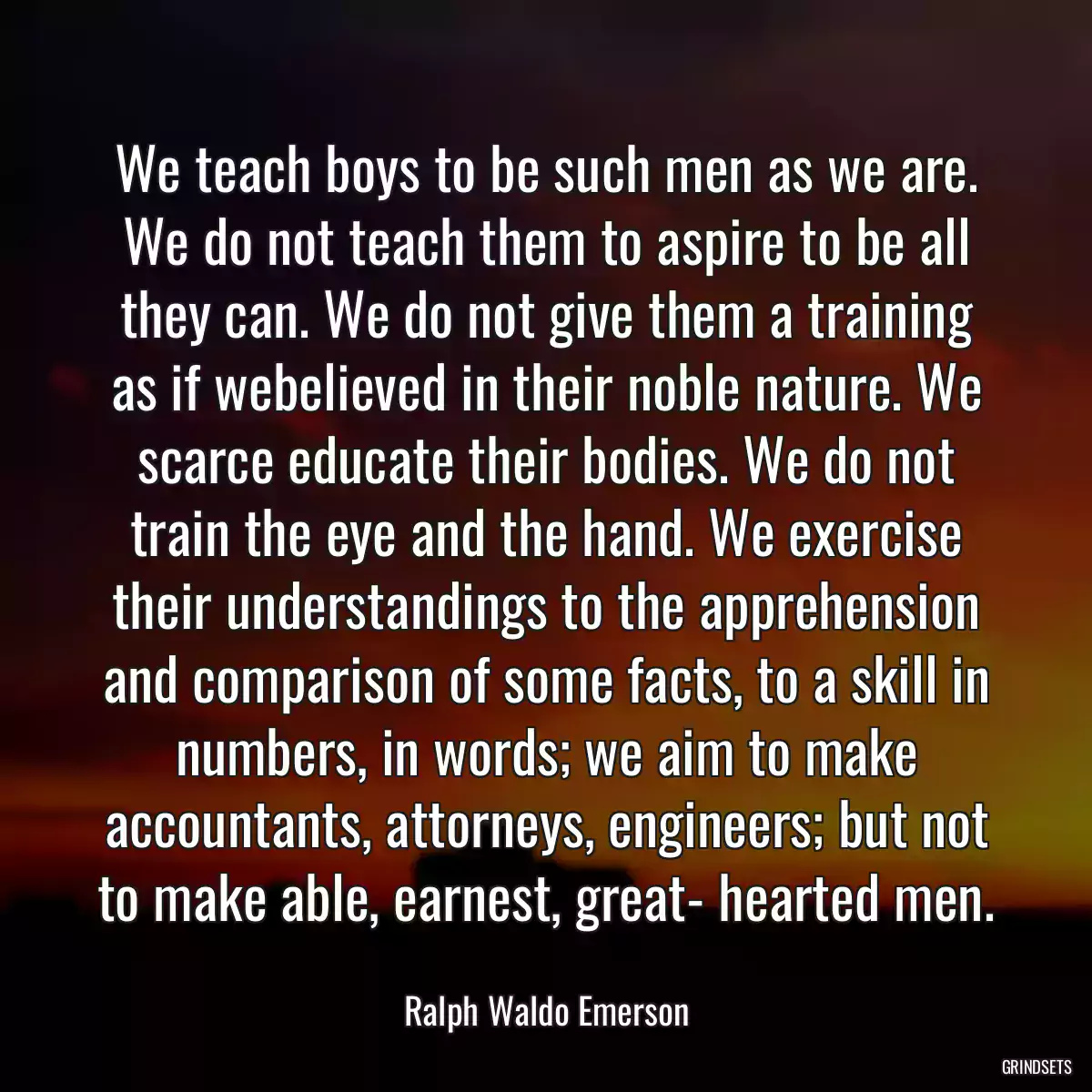 We teach boys to be such men as we are. We do not teach them to aspire to be all they can. We do not give them a training as if webelieved in their noble nature. We scarce educate their bodies. We do not train the eye and the hand. We exercise their understandings to the apprehension and comparison of some facts, to a skill in numbers, in words; we aim to make accountants, attorneys, engineers; but not to make able, earnest, great- hearted men.