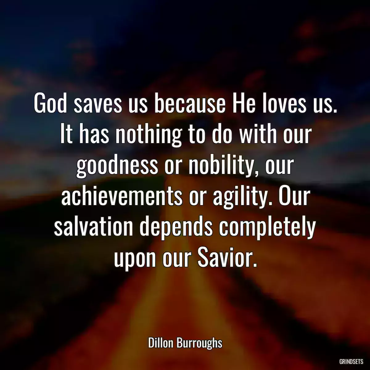 God saves us because He loves us. It has nothing to do with our goodness or nobility, our achievements or agility. Our salvation depends completely upon our Savior.