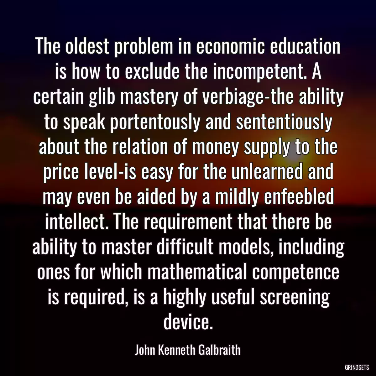 The oldest problem in economic education is how to exclude the incompetent. A certain glib mastery of verbiage-the ability to speak portentously and sententiously about the relation of money supply to the price level-is easy for the unlearned and may even be aided by a mildly enfeebled intellect. The requirement that there be ability to master difficult models, including ones for which mathematical competence is required, is a highly useful screening device.