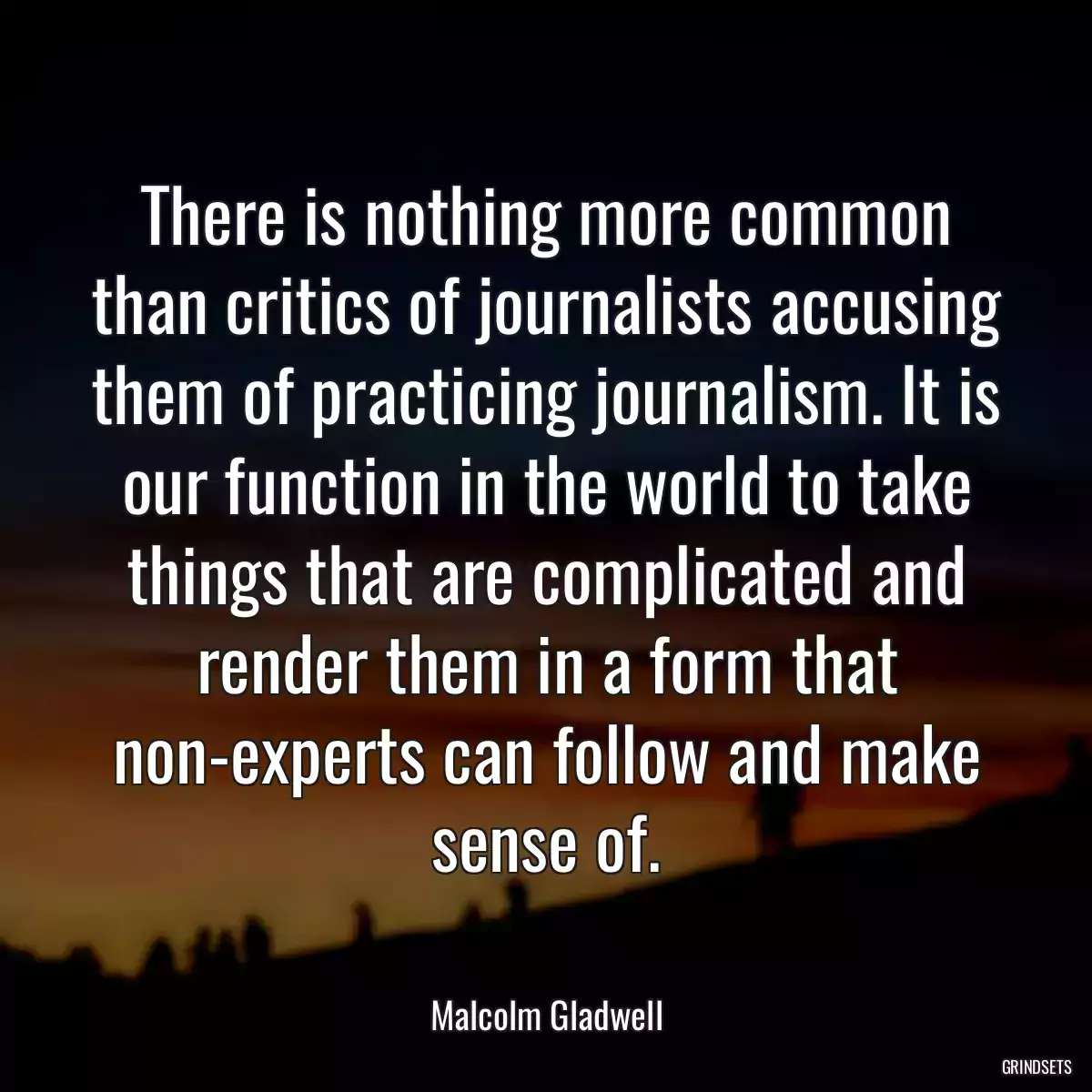 There is nothing more common than critics of journalists accusing them of practicing journalism. It is our function in the world to take things that are complicated and render them in a form that non-experts can follow and make sense of.