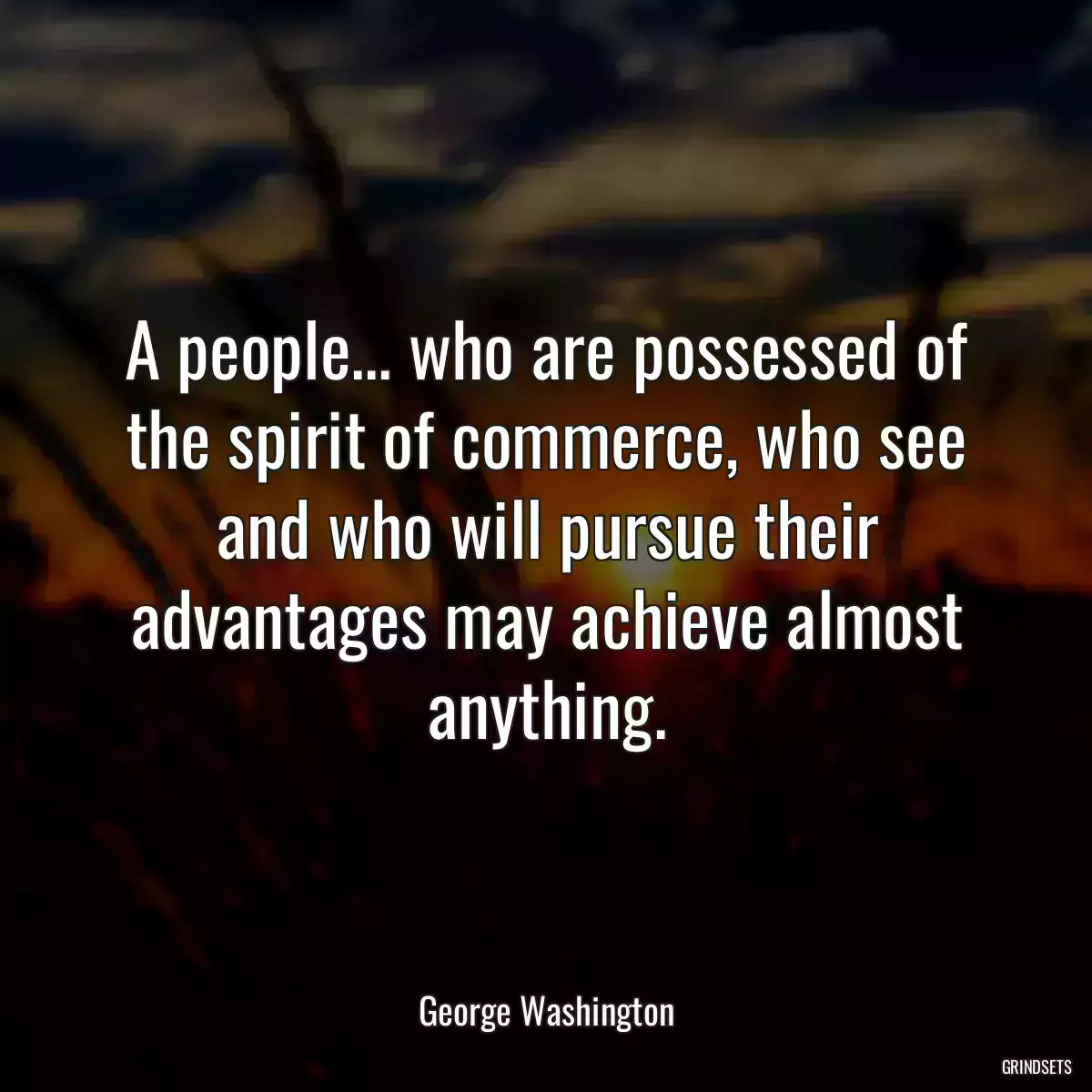 A people... who are possessed of the spirit of commerce, who see and who will pursue their advantages may achieve almost anything.