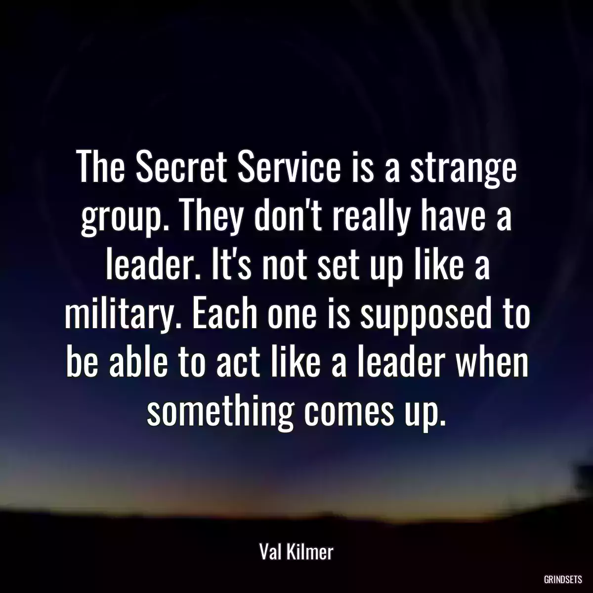 The Secret Service is a strange group. They don\'t really have a leader. It\'s not set up like a military. Each one is supposed to be able to act like a leader when something comes up.