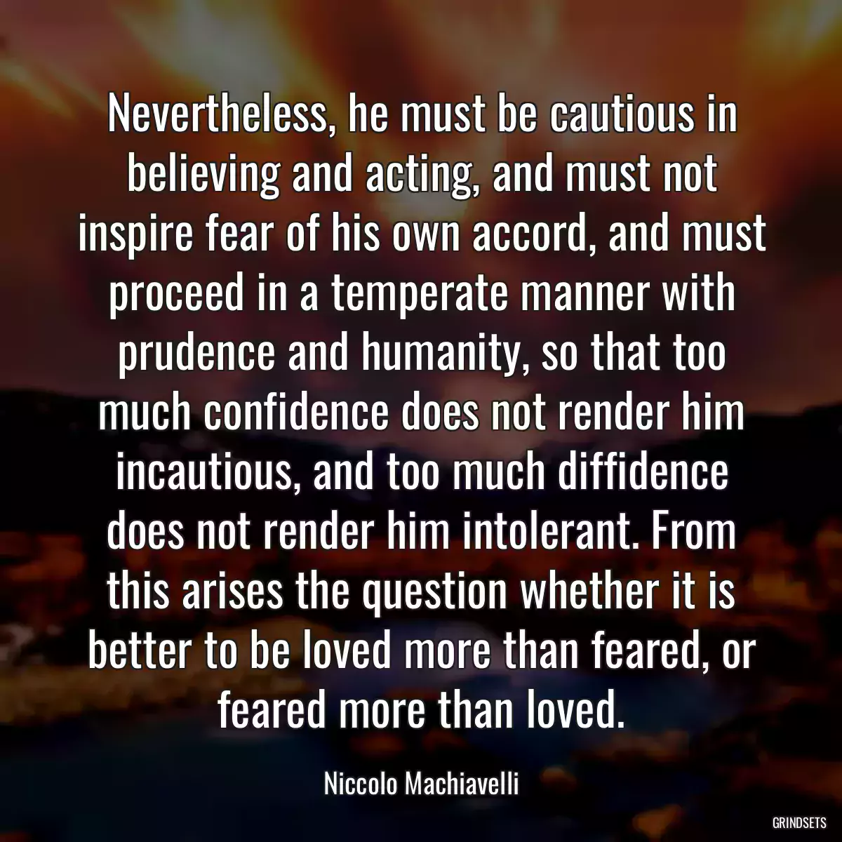 Nevertheless, he must be cautious in believing and acting, and must not inspire fear of his own accord, and must proceed in a temperate manner with prudence and humanity, so that too much confidence does not render him incautious, and too much diffidence does not render him intolerant. From this arises the question whether it is better to be loved more than feared, or feared more than loved.