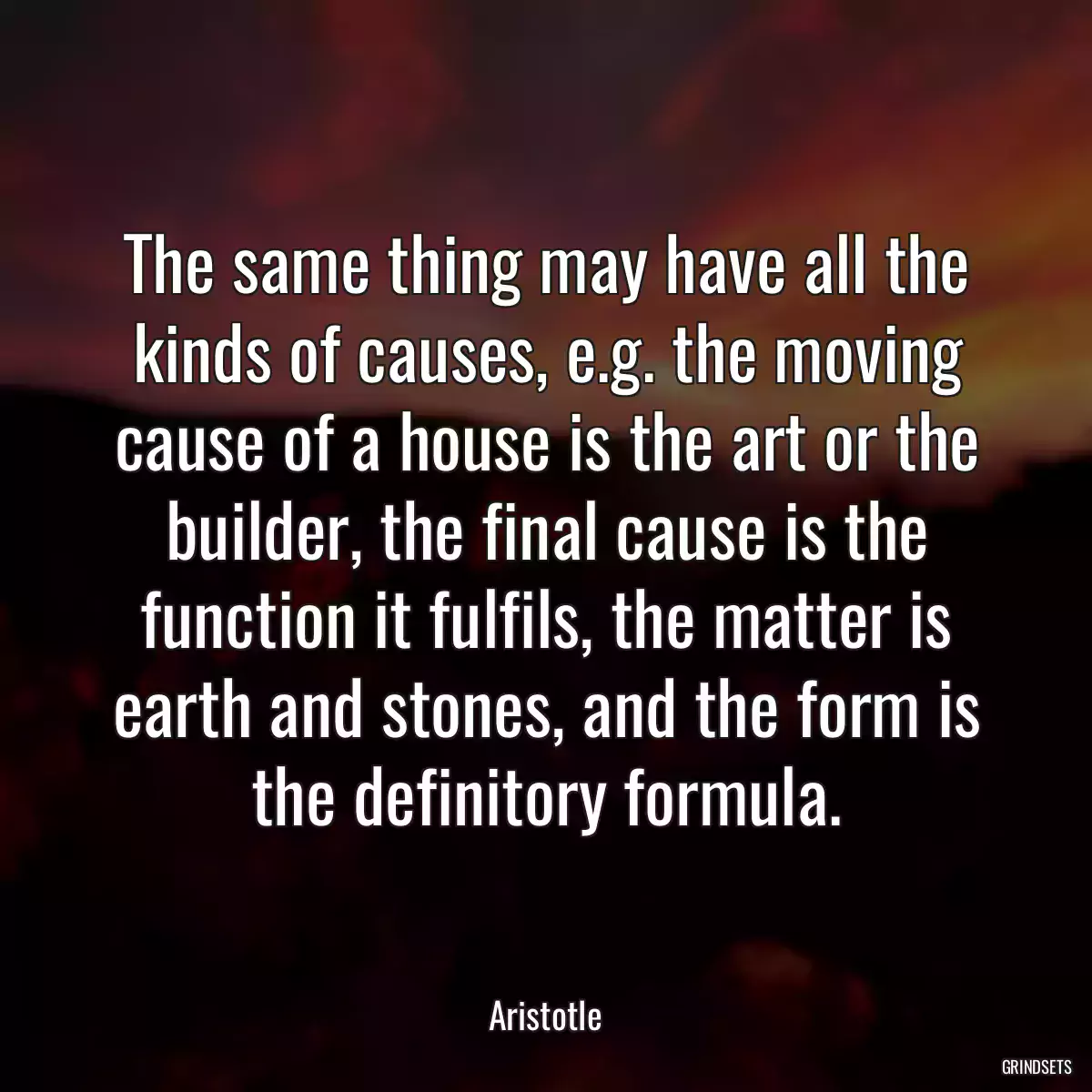 The same thing may have all the kinds of causes, e.g. the moving cause of a house is the art or the builder, the final cause is the function it fulfils, the matter is earth and stones, and the form is the definitory formula.