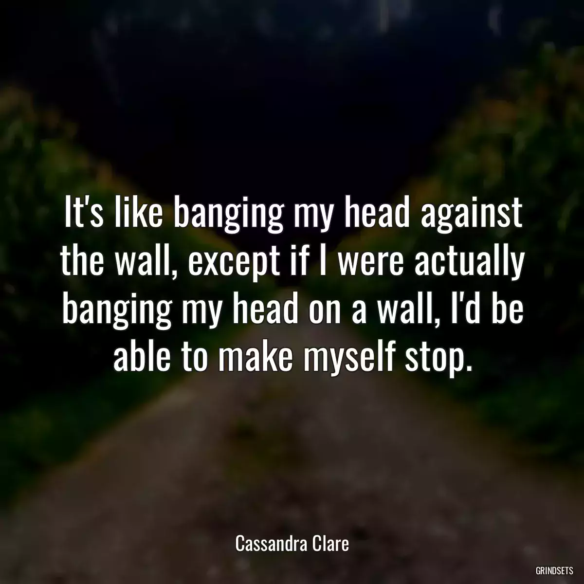 It\'s like banging my head against the wall, except if I were actually banging my head on a wall, I\'d be able to make myself stop.