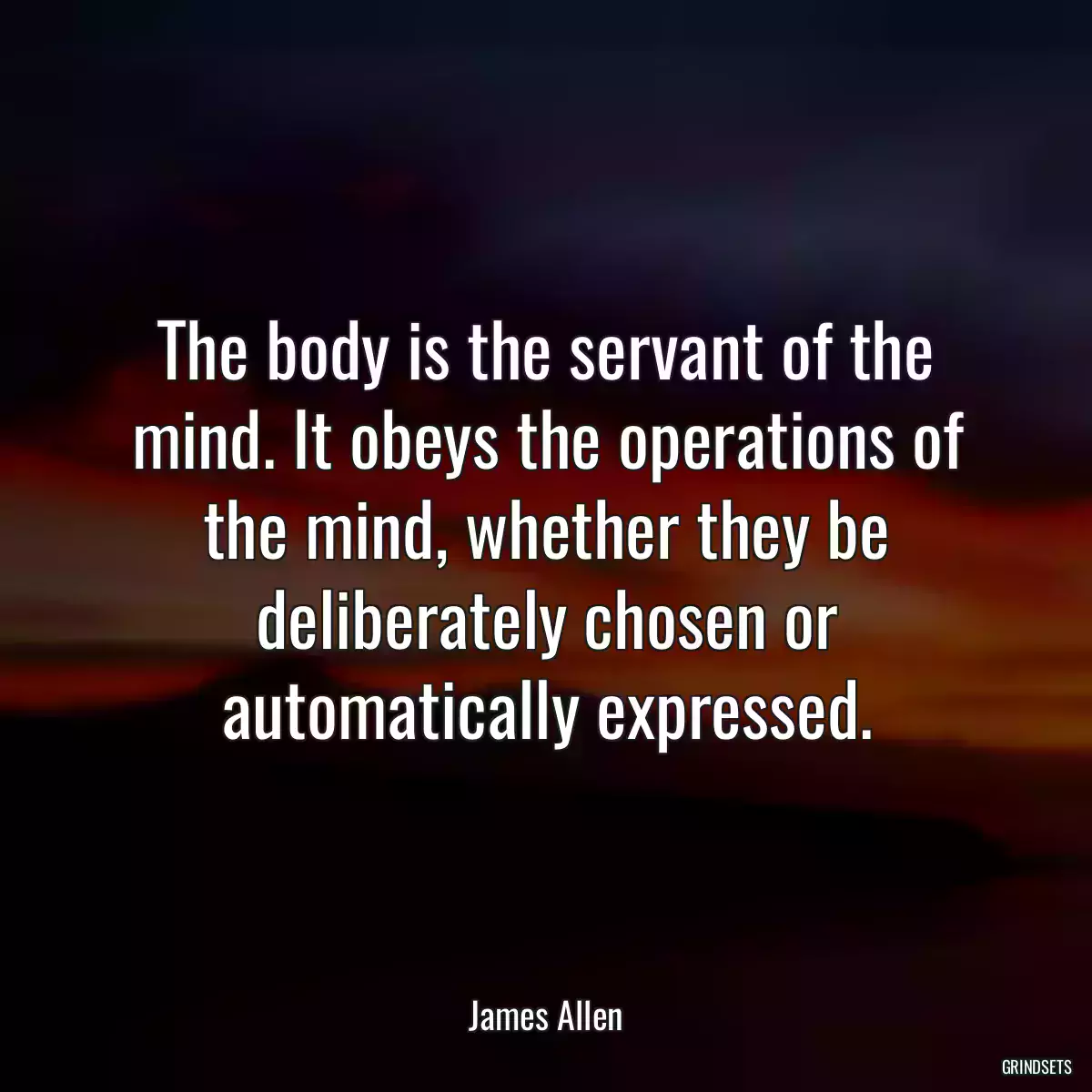 The body is the servant of the mind. It obeys the operations of the mind, whether they be deliberately chosen or automatically expressed.