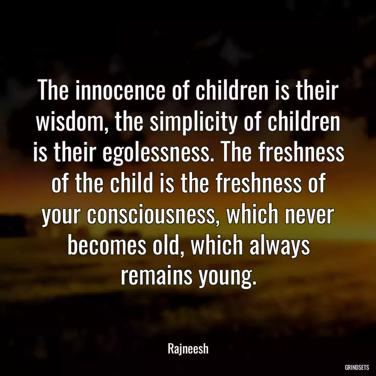 The innocence of children is their wisdom, the simplicity of children is their egolessness. The freshness of the child is the freshness of your consciousness, which never becomes old, which always remains young.