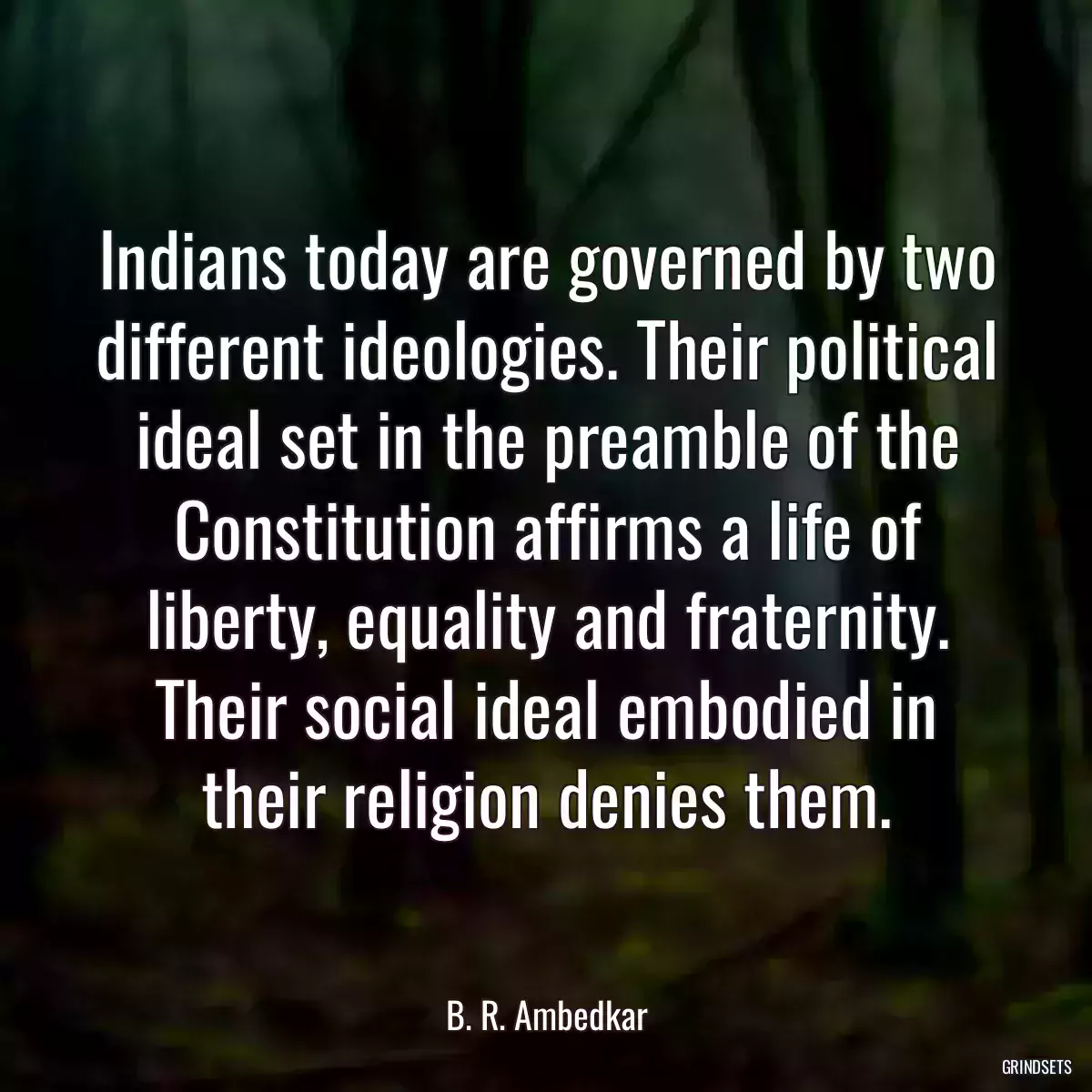 Indians today are governed by two different ideologies. Their political ideal set in the preamble of the Constitution affirms a life of liberty, equality and fraternity. Their social ideal embodied in their religion denies them.