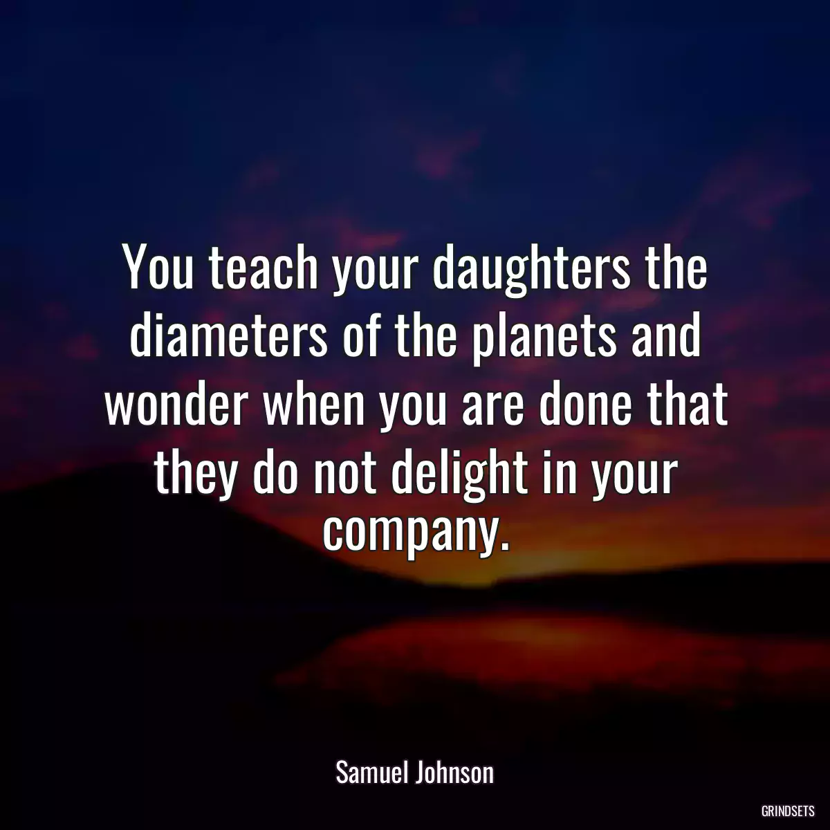 You teach your daughters the diameters of the planets and wonder when you are done that they do not delight in your company.