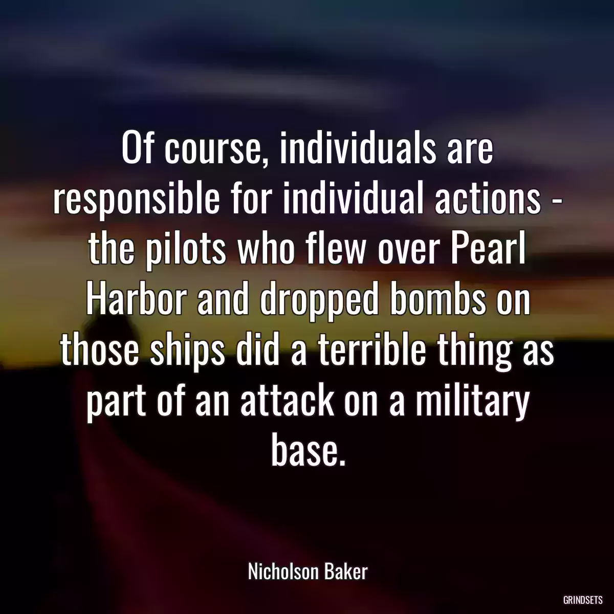 Of course, individuals are responsible for individual actions - the pilots who flew over Pearl Harbor and dropped bombs on those ships did a terrible thing as part of an attack on a military base.