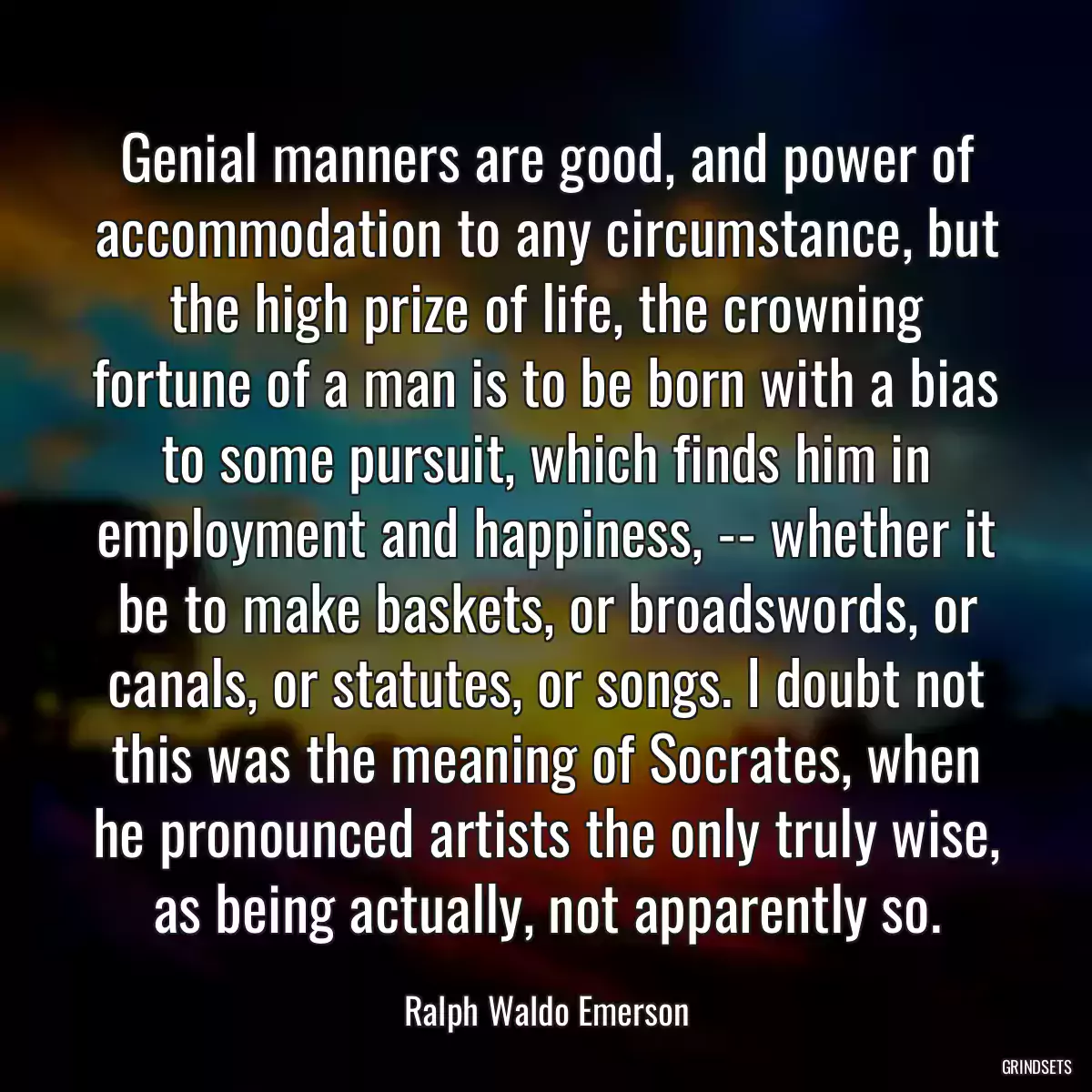 Genial manners are good, and power of accommodation to any circumstance, but the high prize of life, the crowning fortune of a man is to be born with a bias to some pursuit, which finds him in employment and happiness, -- whether it be to make baskets, or broadswords, or canals, or statutes, or songs. I doubt not this was the meaning of Socrates, when he pronounced artists the only truly wise, as being actually, not apparently so.