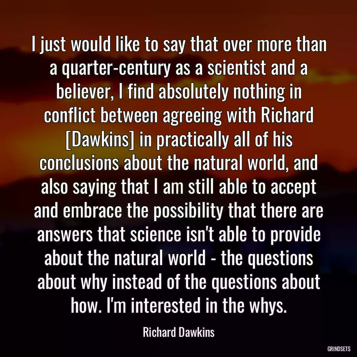 I just would like to say that over more than a quarter-century as a scientist and a believer, I find absolutely nothing in conflict between agreeing with Richard [Dawkins] in practically all of his conclusions about the natural world, and also saying that I am still able to accept and embrace the possibility that there are answers that science isn\'t able to provide about the natural world - the questions about why instead of the questions about how. I\'m interested in the whys.