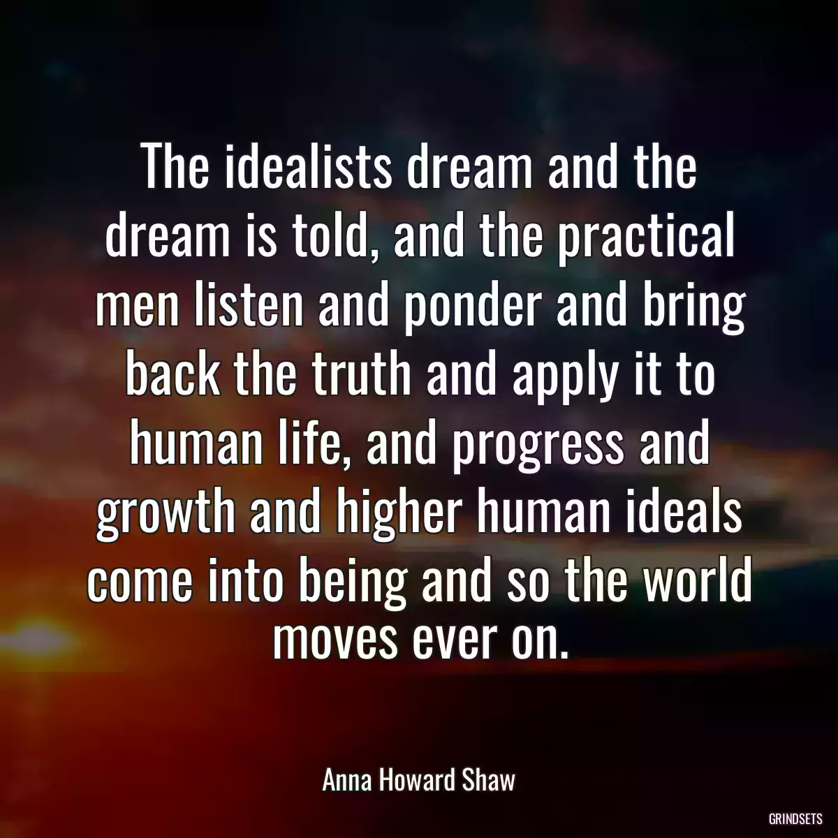 The idealists dream and the dream is told, and the practical men listen and ponder and bring back the truth and apply it to human life, and progress and growth and higher human ideals come into being and so the world moves ever on.