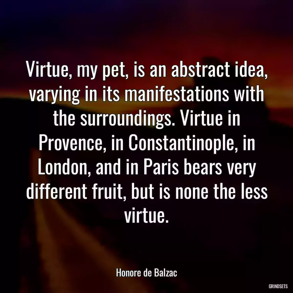 Virtue, my pet, is an abstract idea, varying in its manifestations with the surroundings. Virtue in Provence, in Constantinople, in London, and in Paris bears very different fruit, but is none the less virtue.