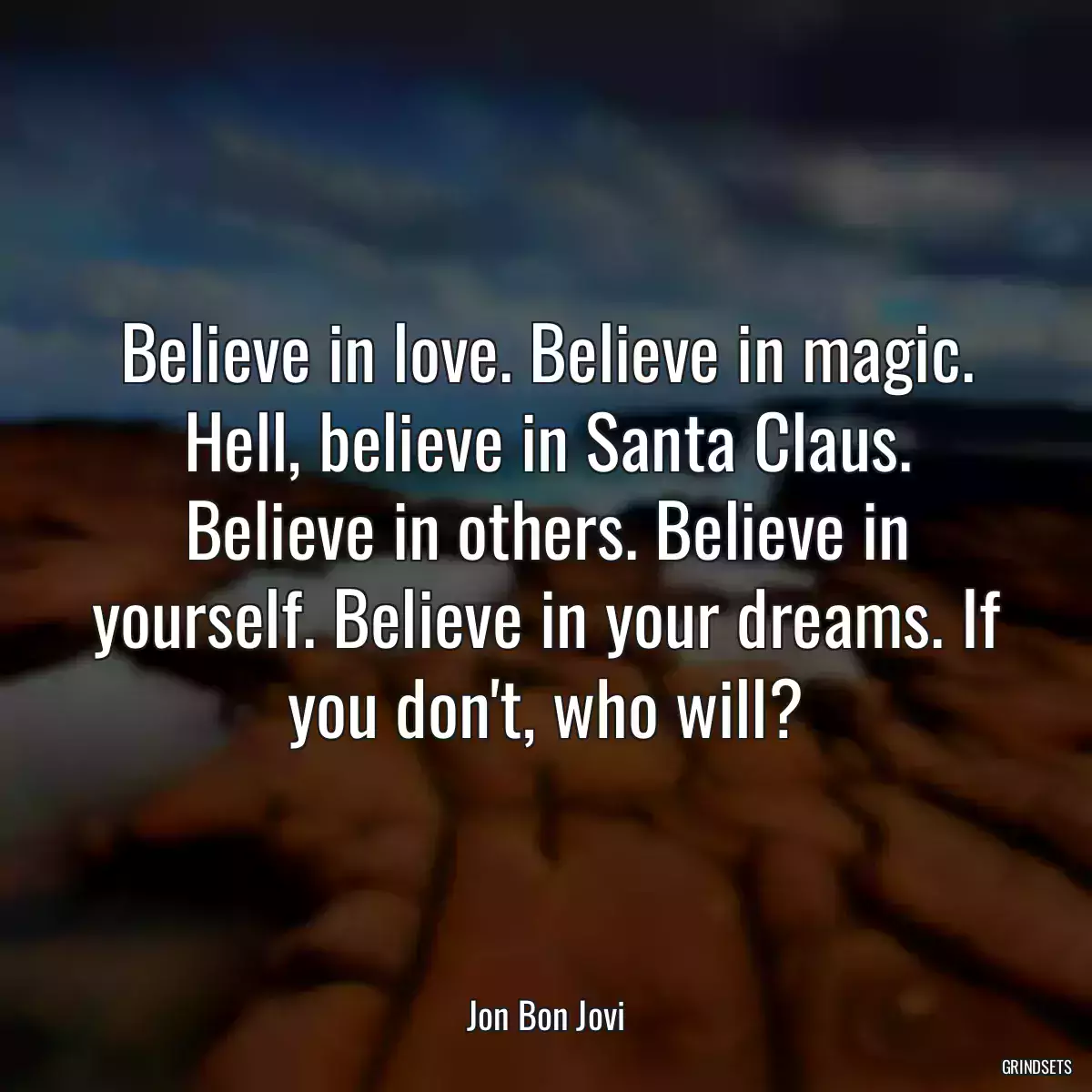 Believe in love. Believe in magic. Hell, believe in Santa Claus. Believe in others. Believe in yourself. Believe in your dreams. If you don\'t, who will?