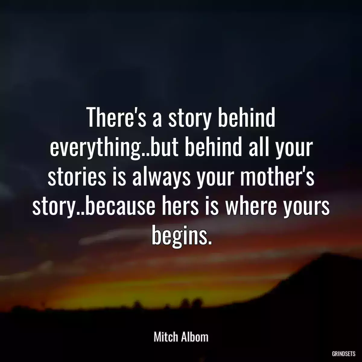 There\'s a story behind everything..but behind all your stories is always your mother\'s story..because hers is where yours begins.