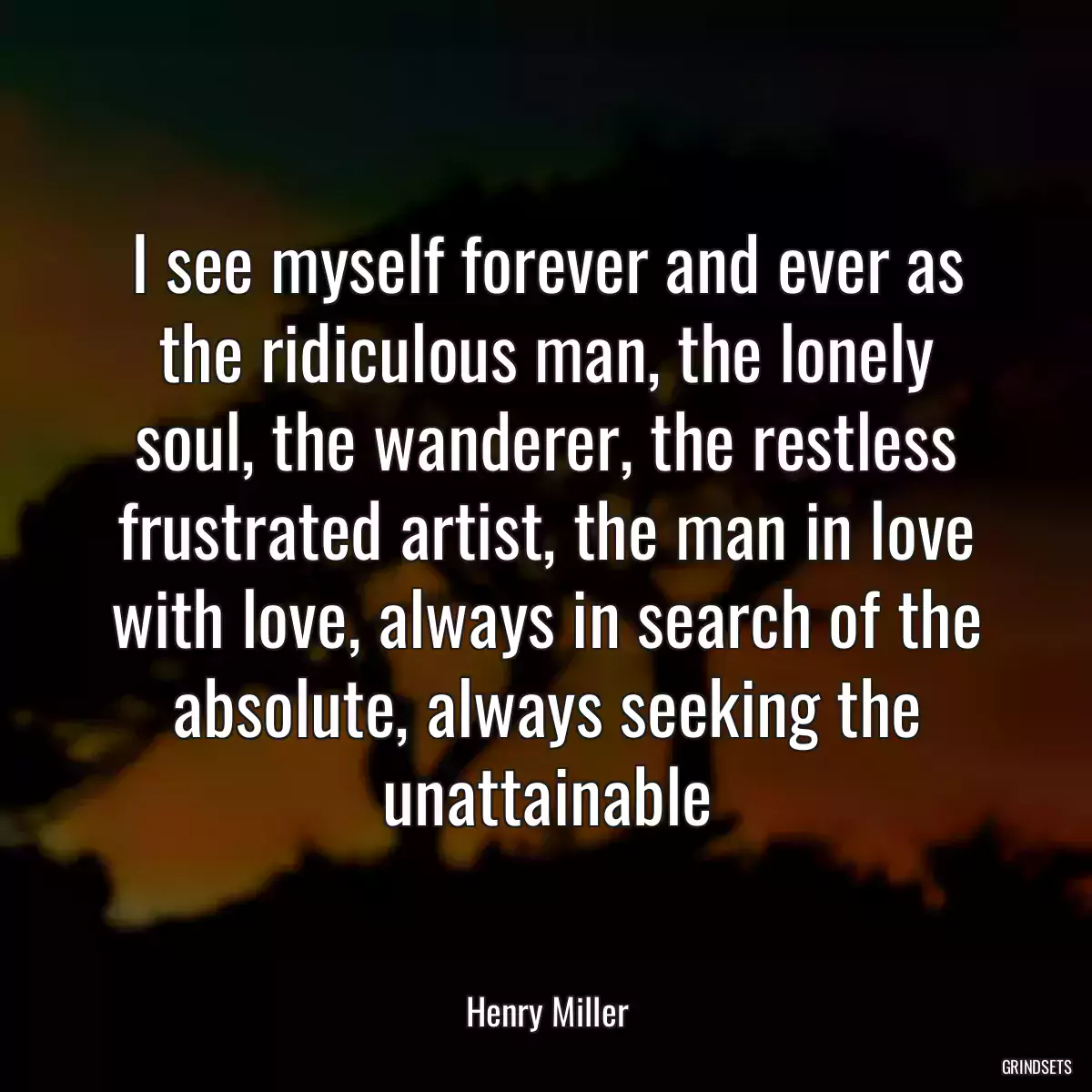 I see myself forever and ever as the ridiculous man, the lonely soul, the wanderer, the restless frustrated artist, the man in love with love, always in search of the absolute, always seeking the unattainable