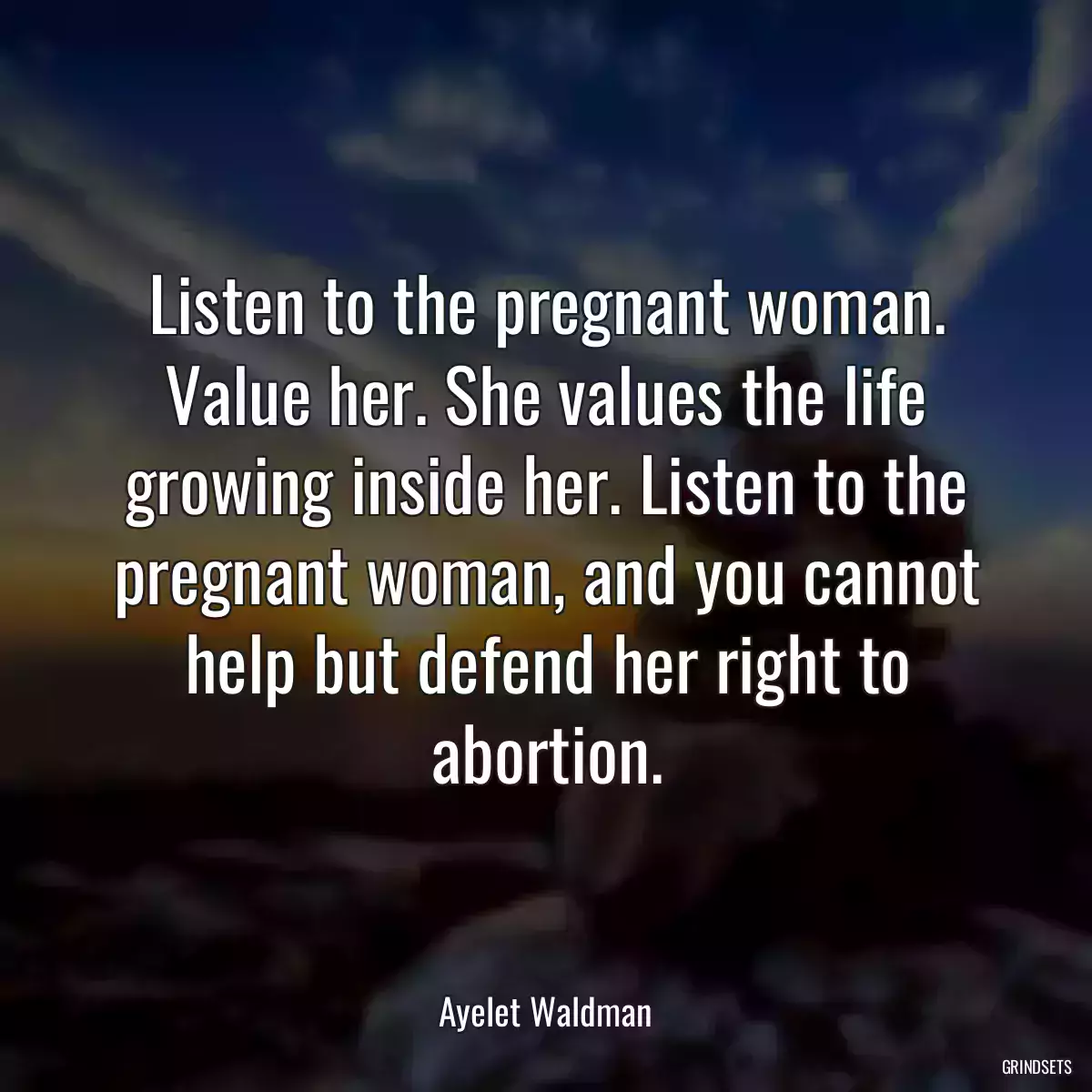 Listen to the pregnant woman. Value her. She values the life growing inside her. Listen to the pregnant woman, and you cannot help but defend her right to abortion.