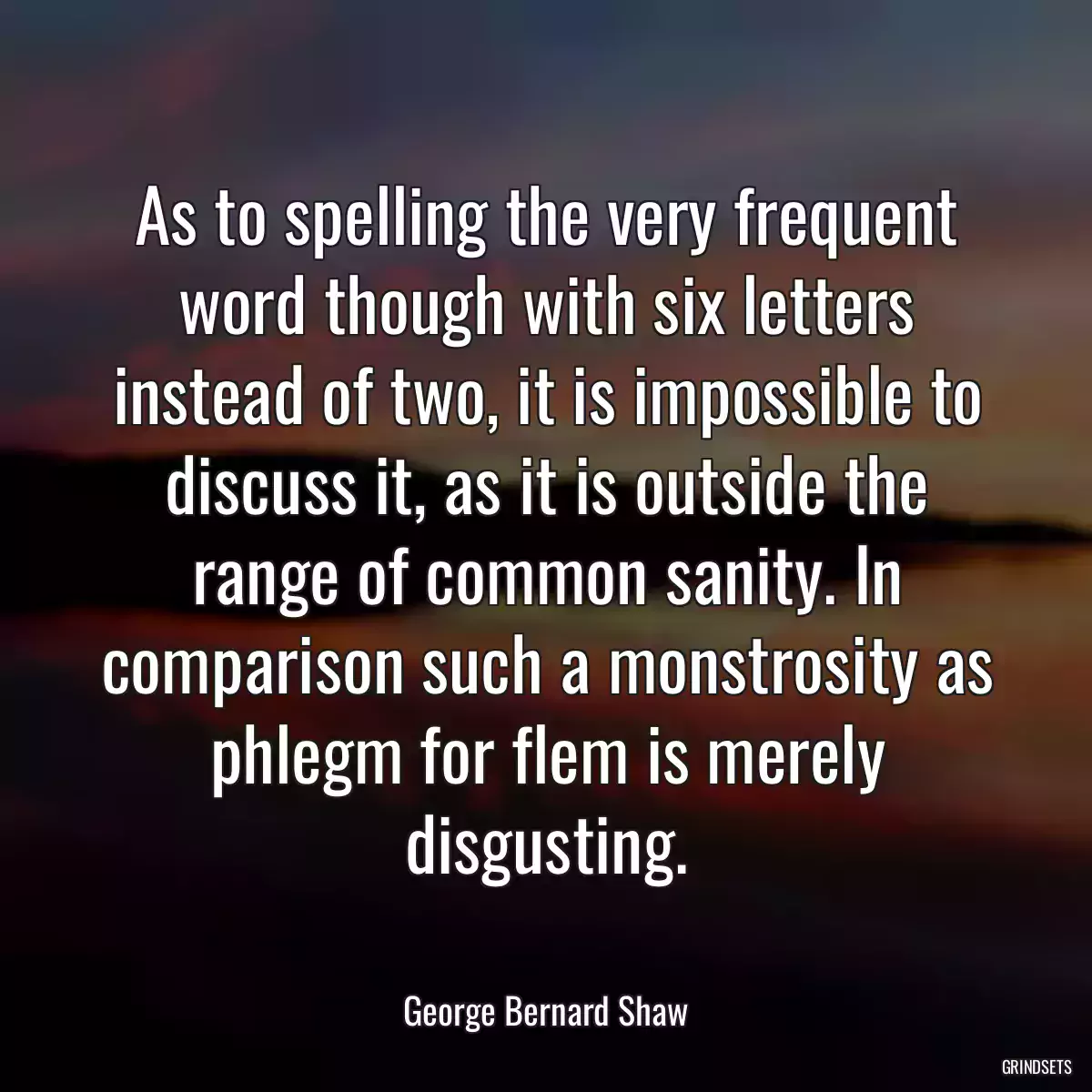 As to spelling the very frequent word though with six letters instead of two, it is impossible to discuss it, as it is outside the range of common sanity. In comparison such a monstrosity as phlegm for flem is merely disgusting.