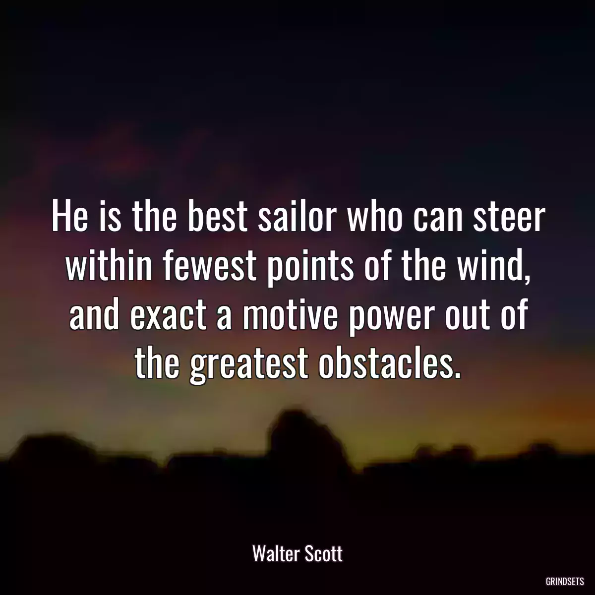 He is the best sailor who can steer within fewest points of the wind, and exact a motive power out of the greatest obstacles.