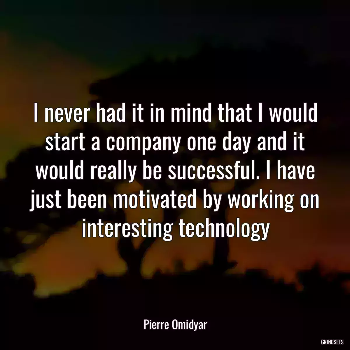 I never had it in mind that I would start a company one day and it would really be successful. I have just been motivated by working on interesting technology