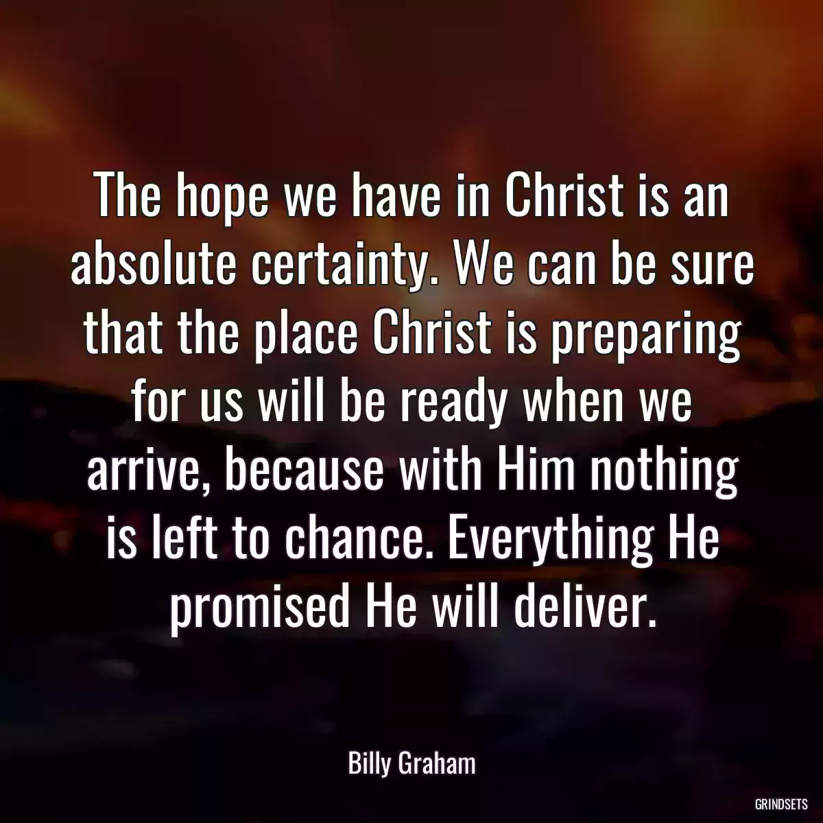 The hope we have in Christ is an absolute certainty. We can be sure that the place Christ is preparing for us will be ready when we arrive, because with Him nothing is left to chance. Everything He promised He will deliver.