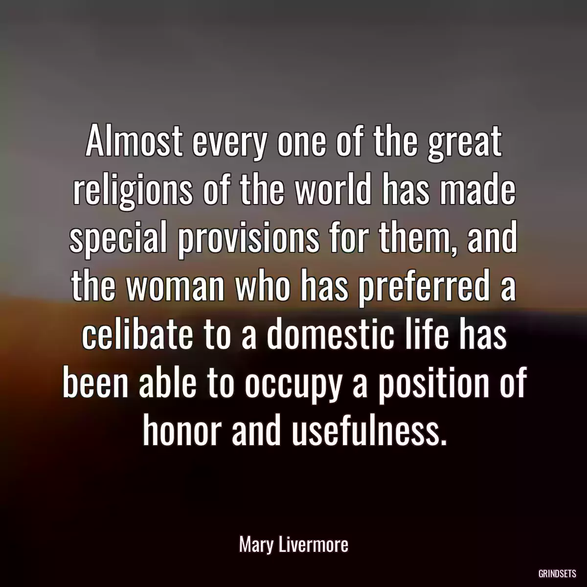 Almost every one of the great religions of the world has made special provisions for them, and the woman who has preferred a celibate to a domestic life has been able to occupy a position of honor and usefulness.