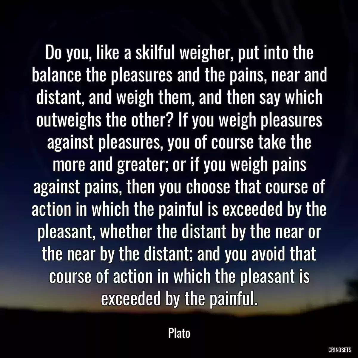 Do you, like a skilful weigher, put into the balance the pleasures and the pains, near and distant, and weigh them, and then say which outweighs the other? If you weigh pleasures against pleasures, you of course take the more and greater; or if you weigh pains against pains, then you choose that course of action in which the painful is exceeded by the pleasant, whether the distant by the near or the near by the distant; and you avoid that course of action in which the pleasant is exceeded by the painful.