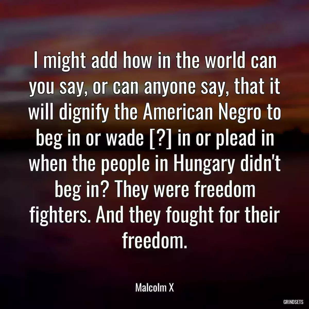 I might add how in the world can you say, or can anyone say, that it will dignify the American Negro to beg in or wade [?] in or plead in when the people in Hungary didn\'t beg in? They were freedom fighters. And they fought for their freedom.