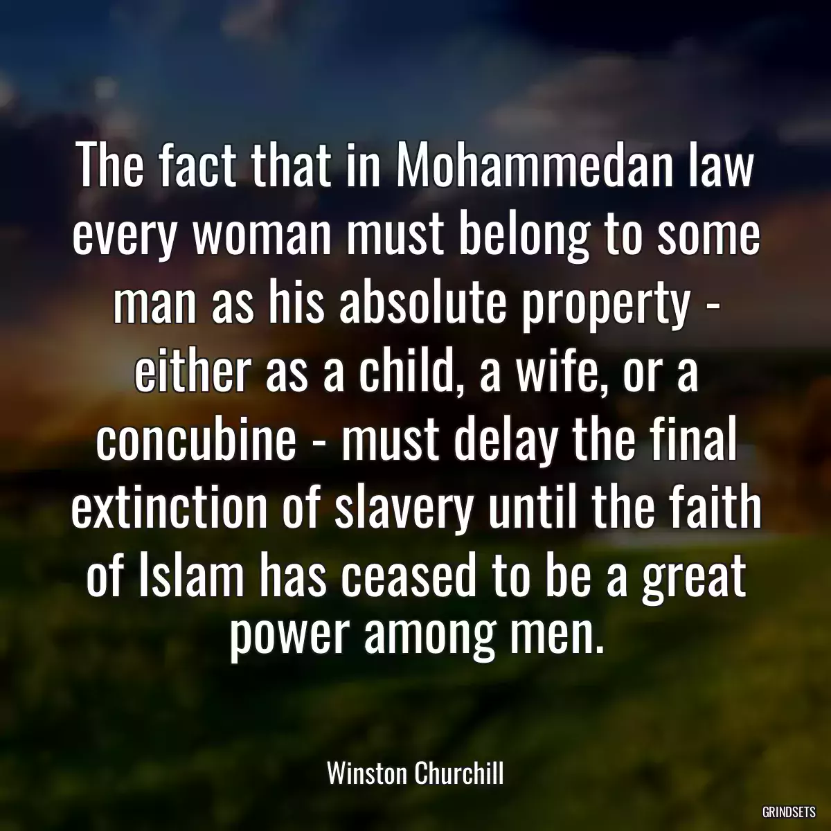 The fact that in Mohammedan law every woman must belong to some man as his absolute property - either as a child, a wife, or a concubine - must delay the final extinction of slavery until the faith of Islam has ceased to be a great power among men.