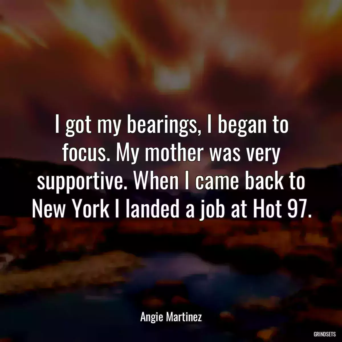 I got my bearings, I began to focus. My mother was very supportive. When I came back to New York I landed a job at Hot 97.