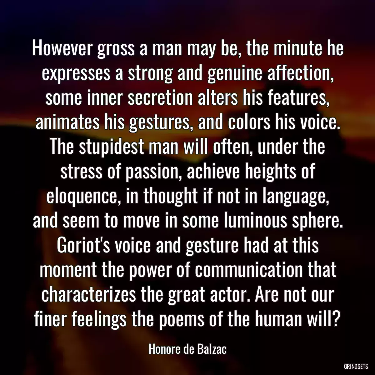 However gross a man may be, the minute he expresses a strong and genuine affection, some inner secretion alters his features, animates his gestures, and colors his voice. The stupidest man will often, under the stress of passion, achieve heights of eloquence, in thought if not in language, and seem to move in some luminous sphere. Goriot\'s voice and gesture had at this moment the power of communication that characterizes the great actor. Are not our finer feelings the poems of the human will?