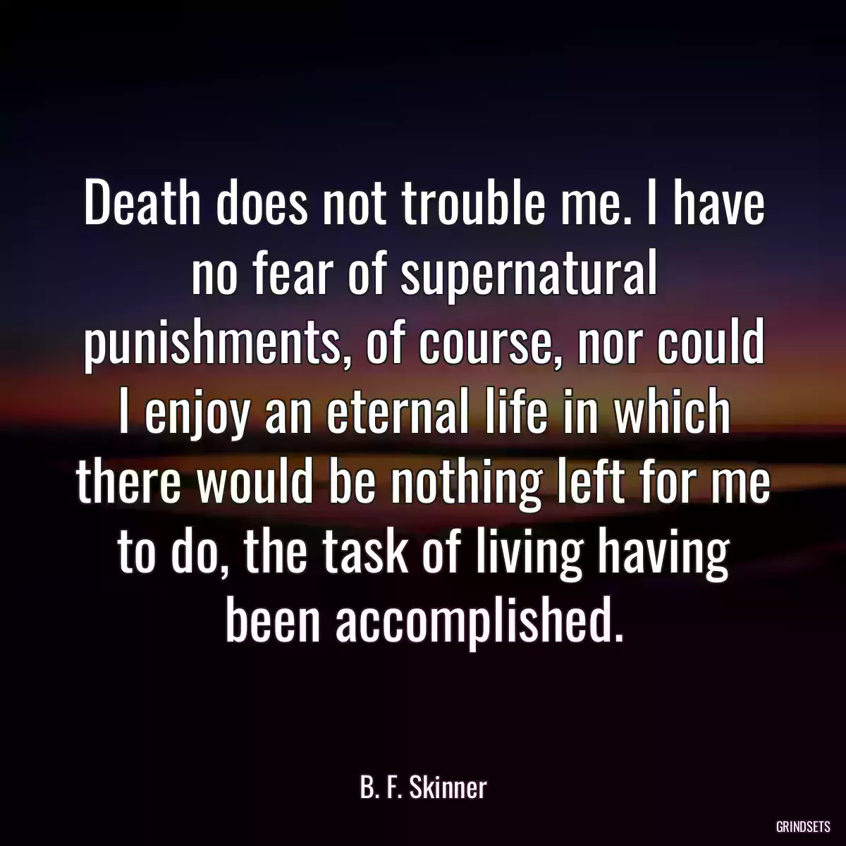 Death does not trouble me. I have no fear of supernatural punishments, of course, nor could I enjoy an eternal life in which there would be nothing left for me to do, the task of living having been accomplished.