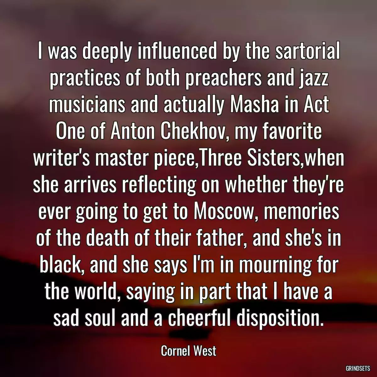 I was deeply influenced by the sartorial practices of both preachers and jazz musicians and actually Masha in Act One of Anton Chekhov, my favorite writer\'s master piece,Three Sisters,when she arrives reflecting on whether they\'re ever going to get to Moscow, memories of the death of their father, and she\'s in black, and she says I\'m in mourning for the world, saying in part that I have a sad soul and a cheerful disposition.