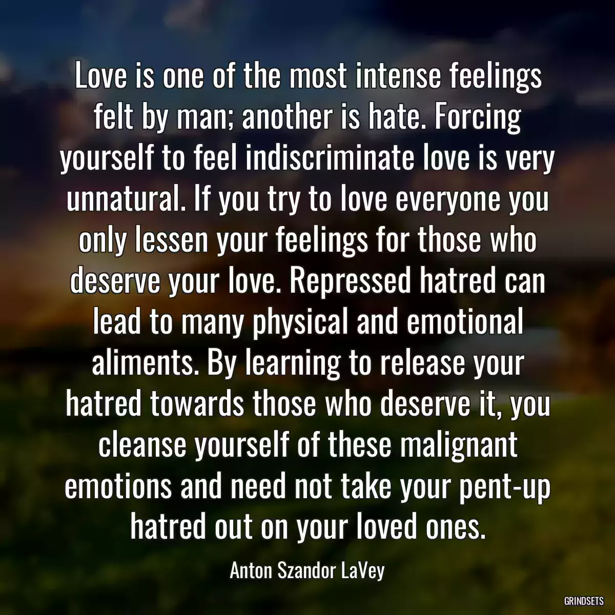 Love is one of the most intense feelings felt by man; another is hate. Forcing yourself to feel indiscriminate love is very unnatural. If you try to love everyone you only lessen your feelings for those who deserve your love. Repressed hatred can lead to many physical and emotional aliments. By learning to release your hatred towards those who deserve it, you cleanse yourself of these malignant emotions and need not take your pent-up hatred out on your loved ones.