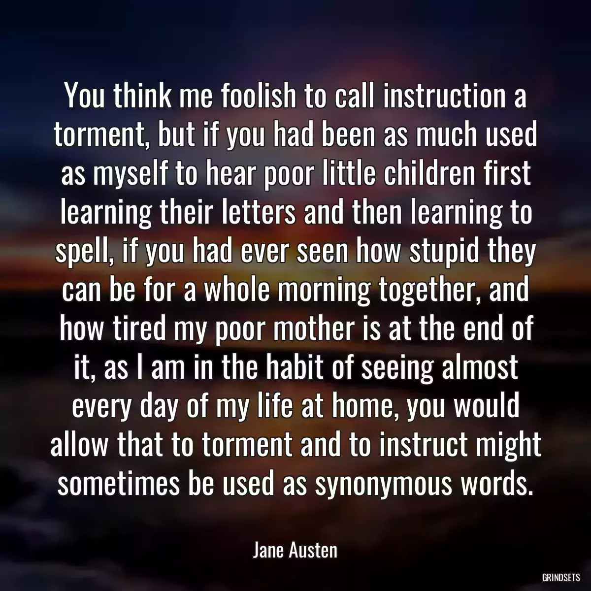 You think me foolish to call instruction a torment, but if you had been as much used as myself to hear poor little children first learning their letters and then learning to spell, if you had ever seen how stupid they can be for a whole morning together, and how tired my poor mother is at the end of it, as I am in the habit of seeing almost every day of my life at home, you would allow that to torment and to instruct might sometimes be used as synonymous words.