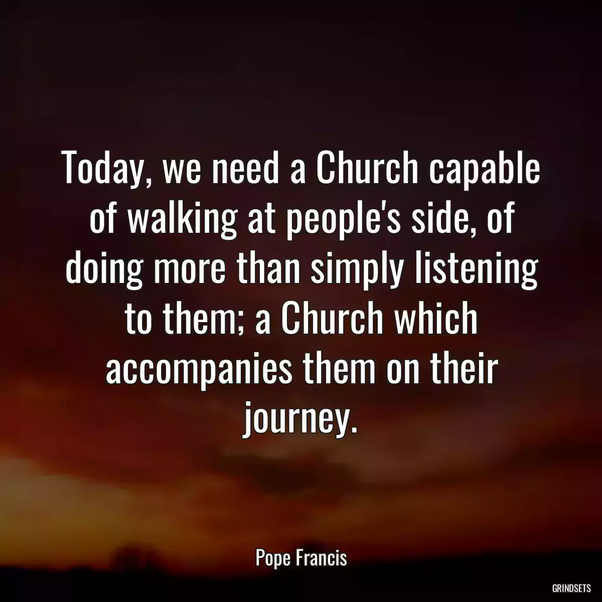 Today, we need a Church capable of walking at people\'s side, of doing more than simply listening to them; a Church which accompanies them on their journey.