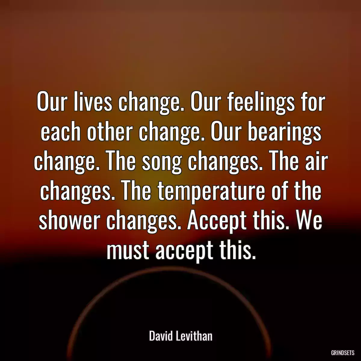 Our lives change. Our feelings for each other change. Our bearings change. The song changes. The air changes. The temperature of the shower changes. Accept this. We must accept this.