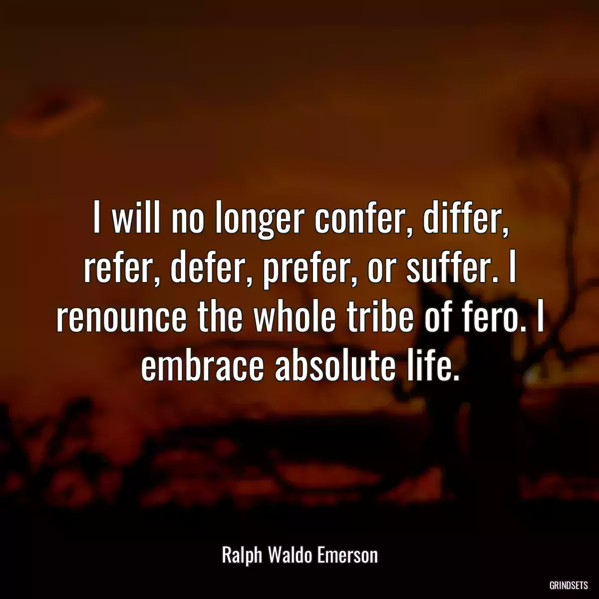 I will no longer confer, differ, refer, defer, prefer, or suffer. I renounce the whole tribe of fero. I embrace absolute life.