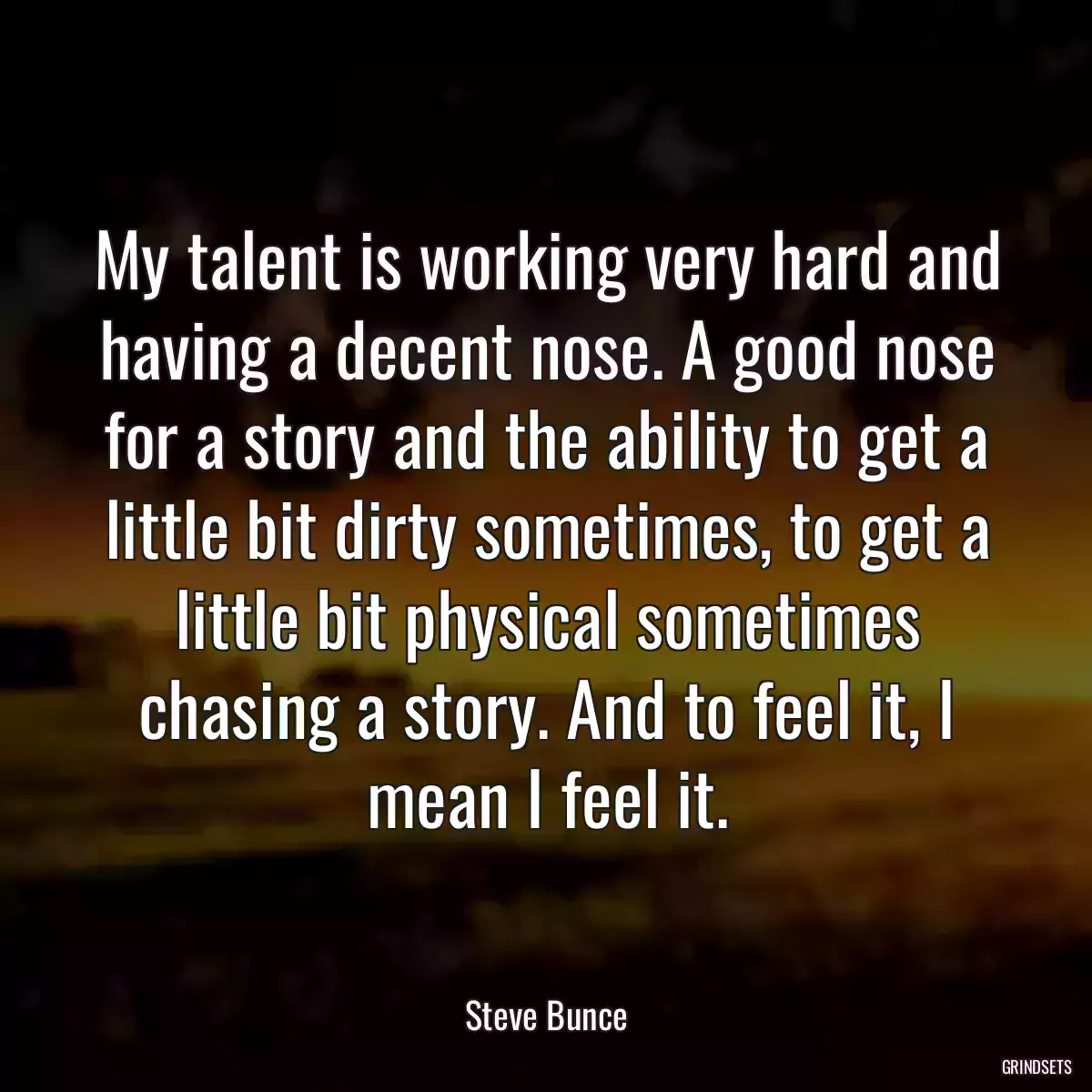 My talent is working very hard and having a decent nose. A good nose for a story and the ability to get a little bit dirty sometimes, to get a little bit physical sometimes chasing a story. And to feel it, I mean I feel it.