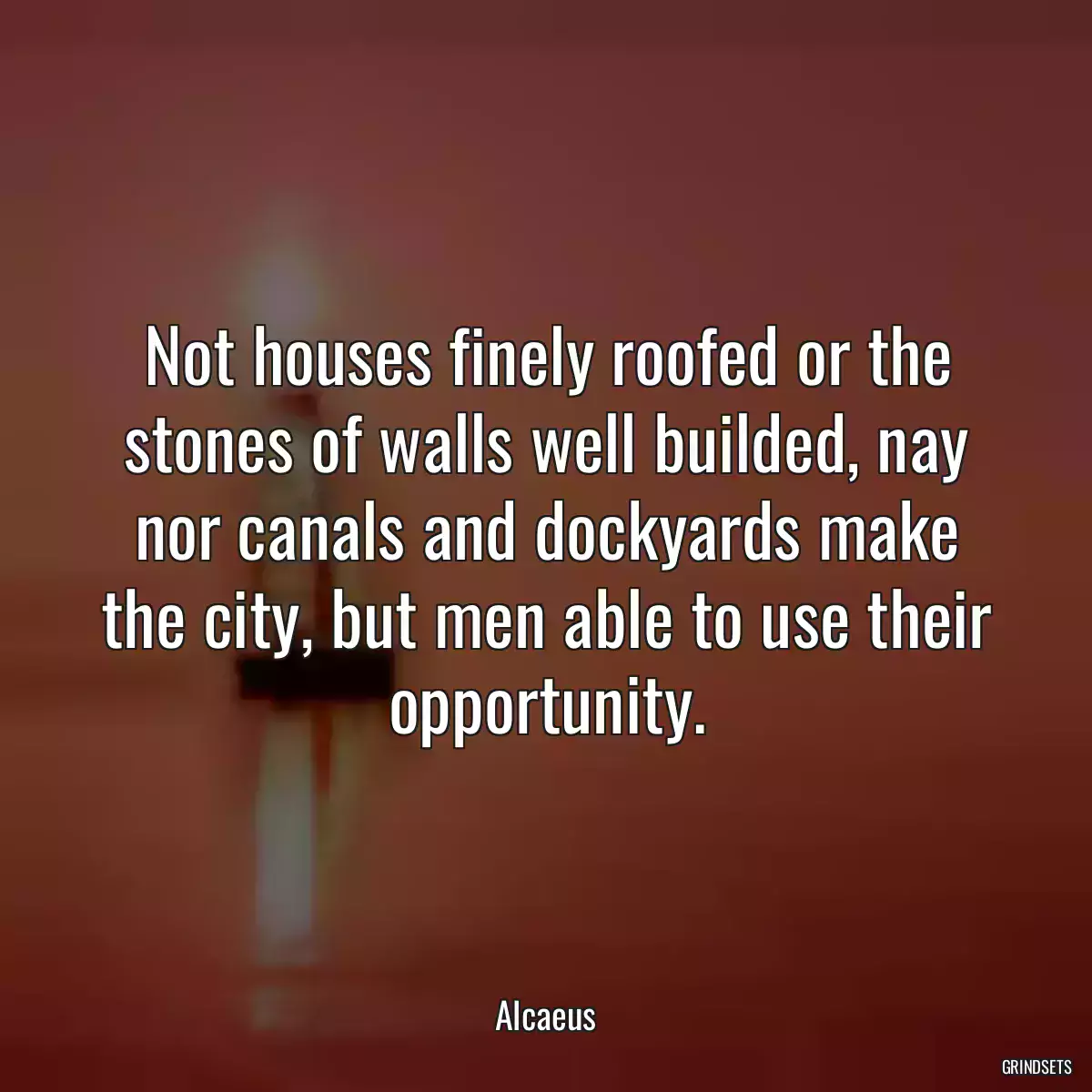 Not houses finely roofed or the stones of walls well builded, nay nor canals and dockyards make the city, but men able to use their opportunity.