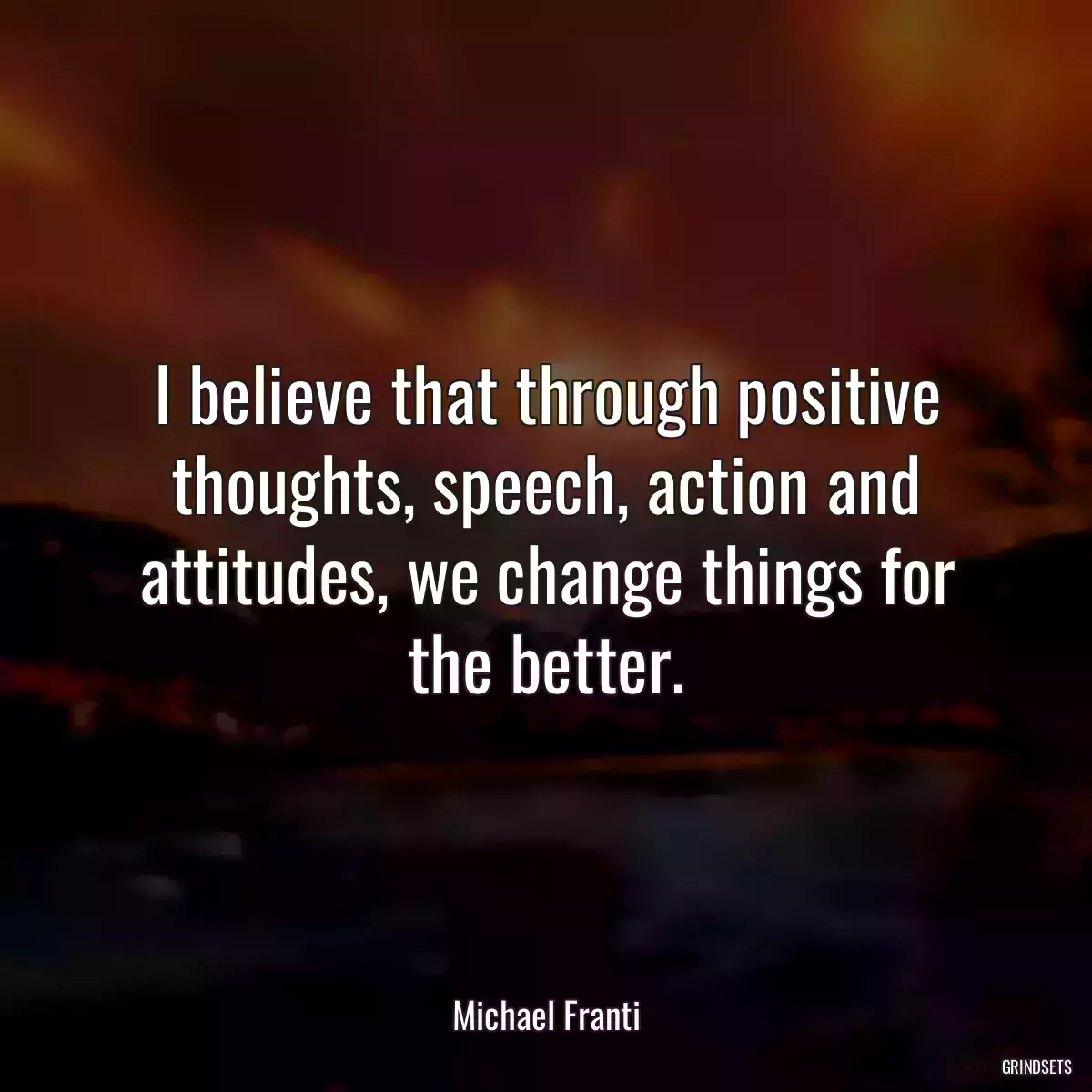 I believe that through positive thoughts, speech, action and attitudes, we change things for the better.