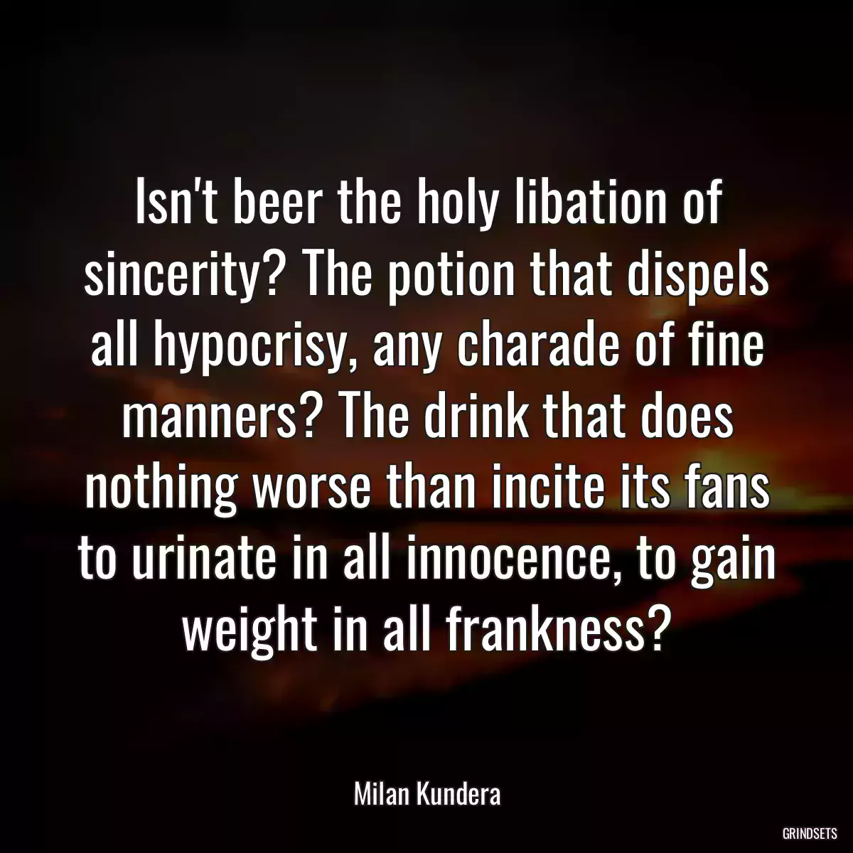 Isn\'t beer the holy libation of sincerity? The potion that dispels all hypocrisy, any charade of fine manners? The drink that does nothing worse than incite its fans to urinate in all innocence, to gain weight in all frankness?