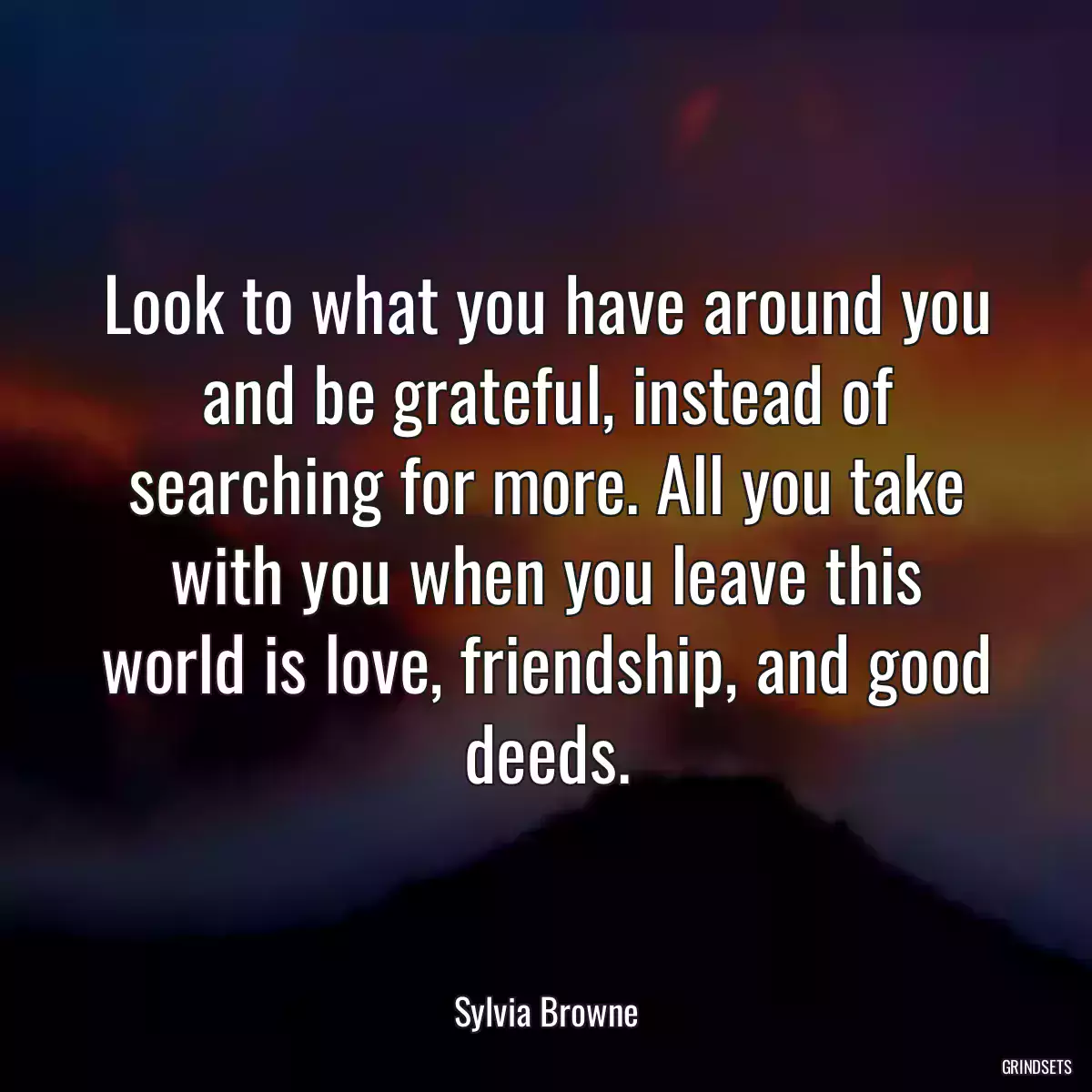 Look to what you have around you and be grateful, instead of searching for more. All you take with you when you leave this world is love, friendship, and good deeds.