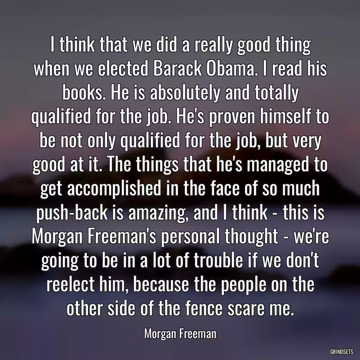 I think that we did a really good thing when we elected Barack Obama. I read his books. He is absolutely and totally qualified for the job. He\'s proven himself to be not only qualified for the job, but very good at it. The things that he\'s managed to get accomplished in the face of so much push-back is amazing, and I think - this is Morgan Freeman\'s personal thought - we\'re going to be in a lot of trouble if we don\'t reelect him, because the people on the other side of the fence scare me.