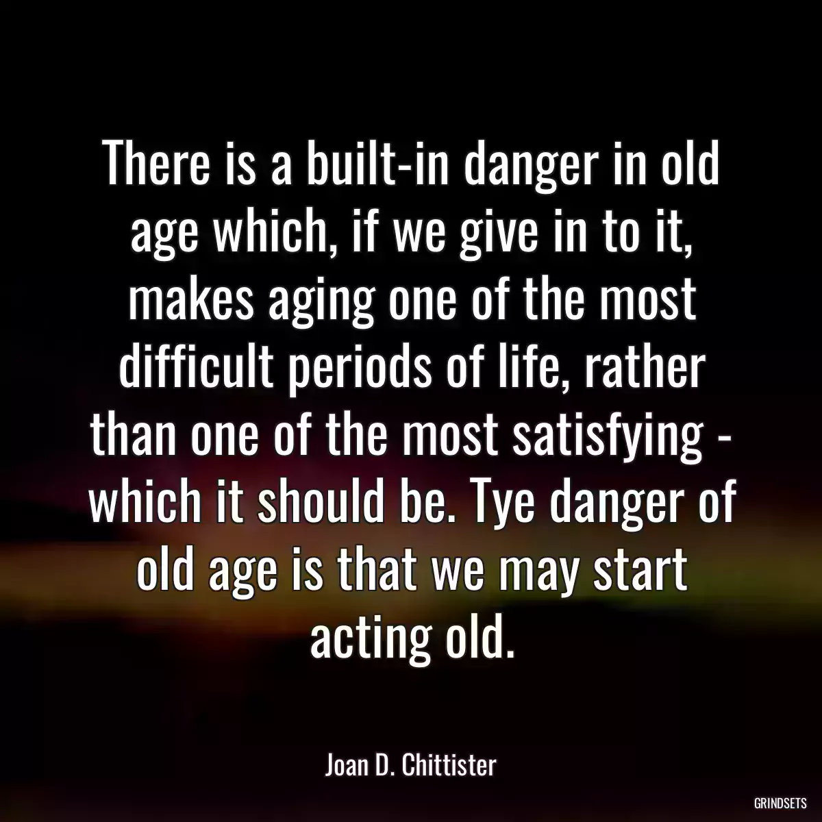 There is a built-in danger in old age which, if we give in to it, makes aging one of the most difficult periods of life, rather than one of the most satisfying - which it should be. Tye danger of old age is that we may start acting old.