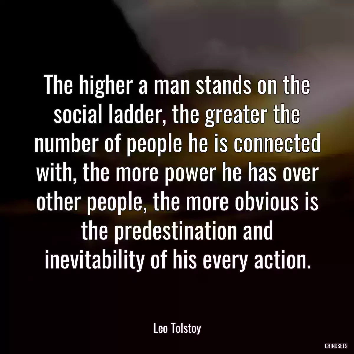 The higher a man stands on the social ladder, the greater the number of people he is connected with, the more power he has over other people, the more obvious is the predestination and inevitability of his every action.