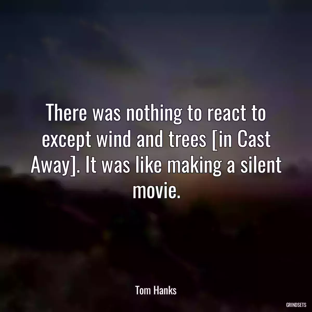 There was nothing to react to except wind and trees [in Cast Away]. It was like making a silent movie.