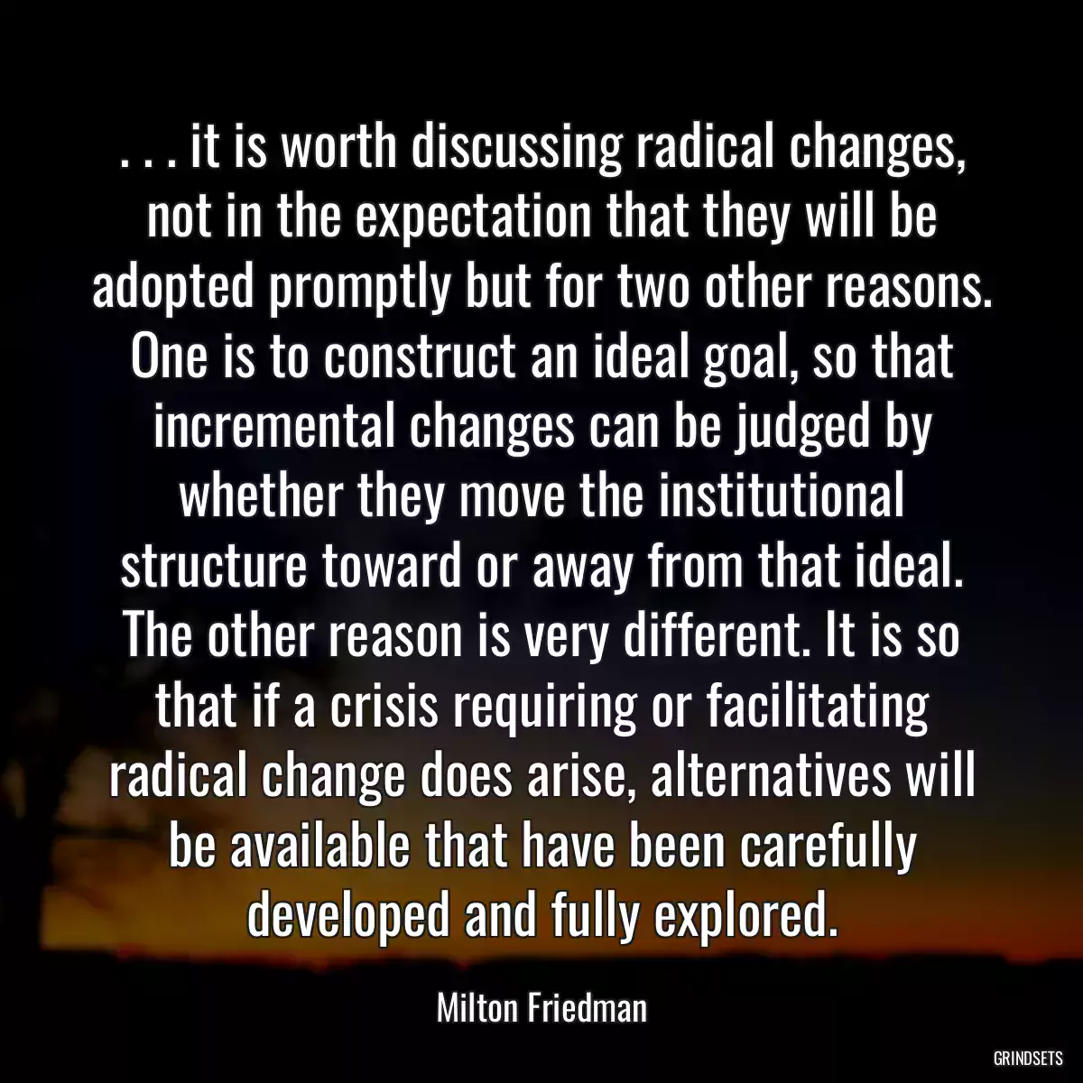 . . . it is worth discussing radical changes, not in the expectation that they will be adopted promptly but for two other reasons. One is to construct an ideal goal, so that incremental changes can be judged by whether they move the institutional structure toward or away from that ideal. The other reason is very different. It is so that if a crisis requiring or facilitating radical change does arise, alternatives will be available that have been carefully developed and fully explored.